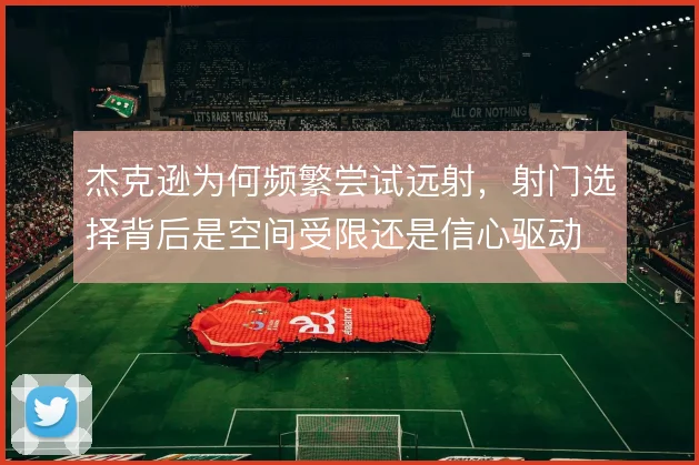 杰克逊为何频繁尝试远射,射门选择背后是空间受限还是信心驱动