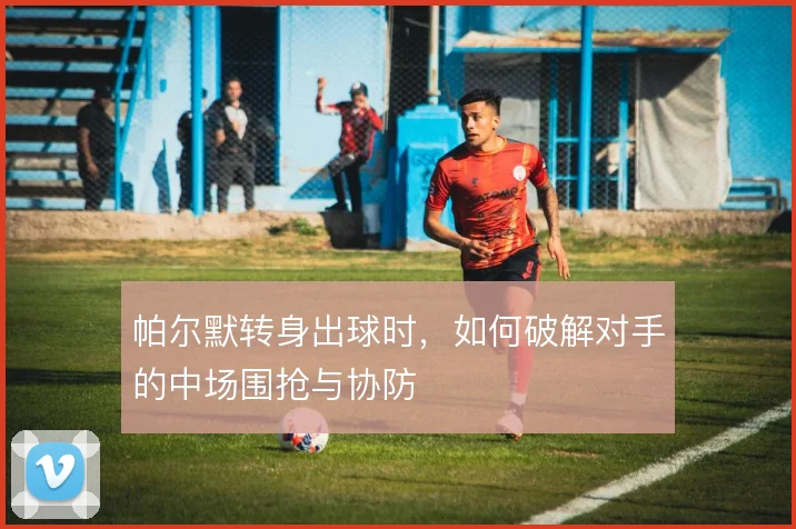 帕尔默转身出球时，如何破解对手的中场围抢与协防