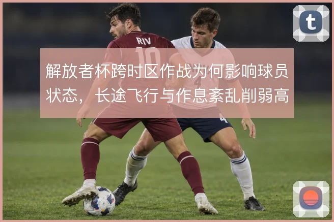 解放者杯跨时区作战为何影响球员状态，长途飞行与作息紊乱削弱高强度对抗