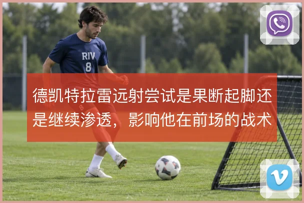 德凯特拉雷远射尝试是果断起脚还是继续渗透,影响他在前场的战术权重