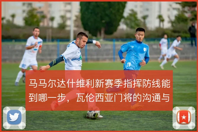 马马尔达什维利新赛季指挥防线能到哪一步，瓦伦西亚门将的沟通与站位考验