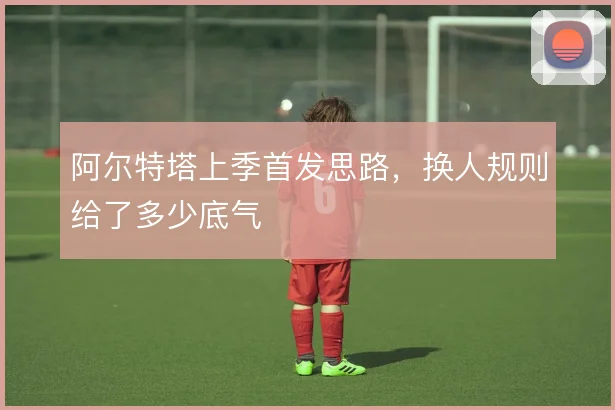 阿尔特塔上季首发思路,换人规则给了多少底气