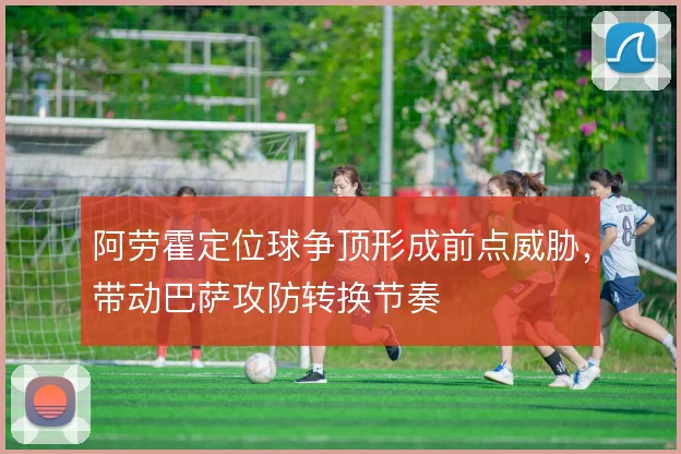 阿劳霍定位球争顶形成前点威胁，带动巴萨攻防转换节奏