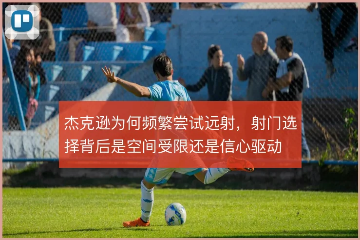 杰克逊为何频繁尝试远射,射门选择背后是空间受限还是信心驱动