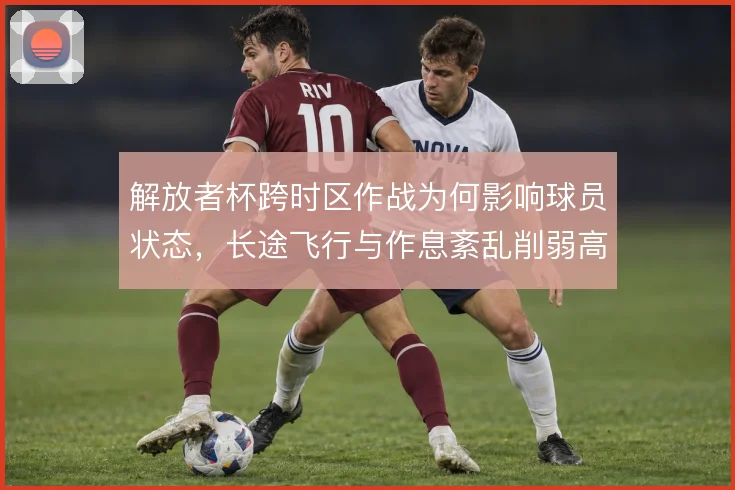 解放者杯跨时区作战为何影响球员状态，长途飞行与作息紊乱削弱高强度对抗