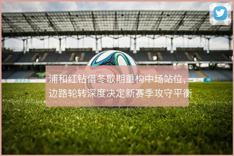 浦和红钻借冬歇期重构中场站位,边路轮转深度决定新赛季攻守平衡