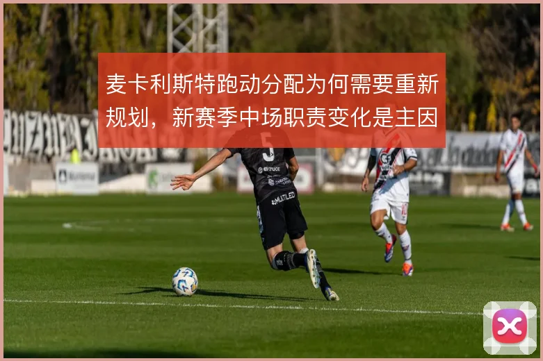 麦卡利斯特跑动分配为何需要重新规划，新赛季中场职责变化是主因