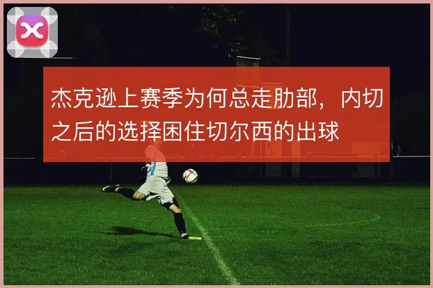 杰克逊上赛季为何总走肋部,内切之后的选择困住切尔西的出球