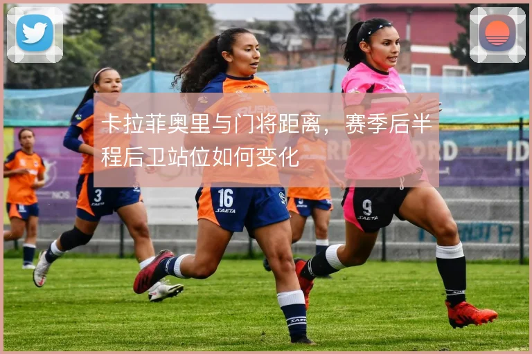 卡拉菲奥里与门将距离，赛季后半程后卫站位如何变化