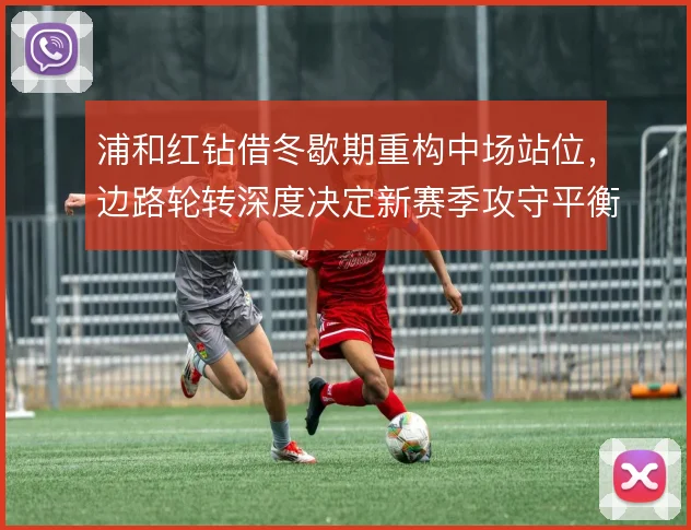 浦和红钻借冬歇期重构中场站位,边路轮转深度决定新赛季攻守平衡